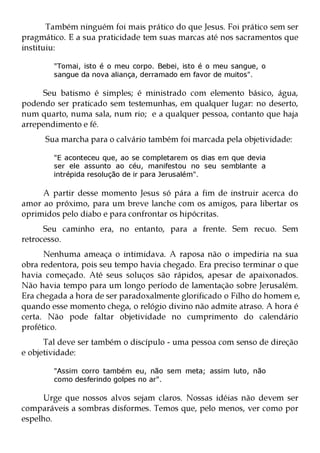 Também ninguém foi mais prático do que Jesus. Foi prático sem ser
pragmático. E a sua praticidade tem suas marcas até nos sacramentos que
instituiu:

        "Tomai, isto é o meu corpo. Bebei, isto é o meu sangue, o
        sangue da nova aliança, derramado em favor de muitos".

     Seu batismo é simples; é ministrado com elemento básico, água,
podendo ser praticado sem testemunhas, em qualquer lugar: no deserto,
num quarto, numa sala, num rio; e a qualquer pessoa, contanto que haja
arrependimento e fé.
      Sua marcha para o calvário também foi marcada pela objetividade:

        "E aconteceu que, ao se completarem os dias em que devia
        ser ele assunto ao céu, manifestou no seu semblante a
        intrépida resolução de ir para Jerusalém".

     A partir desse momento Jesus só pára a fim de instruir acerca do
amor ao próximo, para um breve lanche com os amigos, para libertar os
oprimidos pelo diabo e para confrontar os hipócritas.
      Seu caminho era, no entanto, para a frente. Sem recuo. Sem
retrocesso.
      Nenhuma ameaça o intimidava. A raposa não o impediria na sua
obra redentora, pois seu tempo havia chegado. Era preciso terminar o que
havia começado. Até seus soluços são rápidos, apesar de apaixonados.
Não havia tempo para um longo período de lamentação sobre Jerusalém.
Era chegada a hora de ser paradoxalmente glorificado o Filho do homem e,
quando esse momento chega, o relógio divino não admite atraso. A hora é
certa. Não pode faltar objetividade no cumprimento do calendário
profético.
      Tal deve ser também o discípulo - uma pessoa com senso de direção
e objetividade:

        "Assim corro também eu, não sem meta; assim luto, não
        como desferindo golpes no ar".

     Urge que nossos alvos sejam claros. Nossas idéias não devem ser
comparáveis a sombras disformes. Temos que, pelo menos, ver como por
espelho.
 