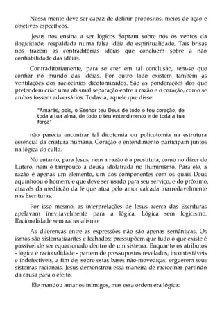 Nossa mente deve ser capaz de definir propósitos, meios de ação e
objetivos específicos.
       Jesus nos ensina a ser lógicos Sopram sobre nós os ventos da
ilogicidade, respaldada numa falsa idéia de espiritualidade. Tais brisas
nos trazem as contraditórias idéias que concluem sobre a não
confiabilidade das idéias.
      Contraditoriamente, para se crer em tal conclusão, tem-se que
confiar no mundo das idéias. Por outro lado existem também as
ventilações dos raciocínios dicotomizados. São as ponderações dos que
pretendem criar uma abismal separação entre a razão e o coração, como se
ambos fossem adversários. Todavia, aquele que disse:

        "Amarás, pois, o Senhor teu Deus de todo o teu coração, de
        toda a tua alma, de todo o teu entendimento e de toda a tua
        força"

      não parecia encontrar tal dicotomia ou policotomia na estrutura
essencial da criatura humana. Coração e entendimento participam juntos
na lógica do culto.
      No entanto, para Jesus, nem a razão é a prostituta, como no dizer de
Lutero, nem é tampouco a deusa idolatrada no Iluminismo. Para ele, a
razão é apenas um elemento, um dos componentes com os quais Deus
aquinhoou o homem, e que deve ser usado para seu serviço, e do próximo,
através da mediação da fé que atua pelo amor calcada inarredavelmente
nas Escrituras.
     Por isso mesmo, as interpretações de Jesus acerca das Escrituras
apelavam inevitavelmente para a lógica. Lógica sem logicismo.
Racionalidade sem racionalismo.
       As diferenças entre as expressões não são apenas semânticas. Os
ismos são sistematizantes e fechados: pressupõem que tudo o que existe é
passível de ser equacionado dentro de um sistema. Enquanto os atributos
- lógica e racionalidade - partem de pressupostos revelados, incontestáveis
e indefectíveis, a fim de, sobre estas bases não-movediças, erguerem seus
sistemas racionais. Jesus demonstrou essa maneira de raciocinar partindo
da causa para o efeito.
      Ele mandou amar os inimigos, mas essa ordem era lógica:
 