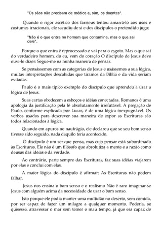 "Os sãos não precisam de médico e, sim, os doentes".

      Quando o rigor ascético dos fariseus tentou amarrá-lo aos usos e
costumes irracionais, ele sacudiu de si e dos discípulos o pretendido jugo:

        "Não é o que entra no homem que contamina, mas o que sai
        dele".

      Porque o que entra é reprocessado e vai para o esgoto. Mas o que sai
do verdadeiro homem, do eu, vem do coração O discípulo de Jesus deve
ouvi-lo dizer: Segue-me na minha maneira de pensar.
      Se pensássemos com as categorias de Jesus e usássemos a sua lógica,
muitas interpretações descabidas que tiramos da Bíblia e da vida seriam
evitadas.
      Paulo é o mais típico exemplo do discípulo que aprendeu a usar a
lógica de Jesus.
     Suas cartas obedecem a esboços e idéias conectadas. Romanos é uma
apologia da justificação pela fé absolutamente irrefutável. A pregação de
Paulo, conforme explicada por Lucas, é de uma lógica inexpugnável. Os
verbos usados para descrever sua maneira de expor as Escrituras são
todos relacionados à lógica.
      Quando em apuros no naufrágio, ele declarou que se seu bom senso
tivesse sido seguido, nada daquilo teria acontecido.
      O discípulo é um ser que pensa, mas cujo pensar está subordinado
às Escrituras. Ele não é um filósofo que absolutiza a mente e a razão como
deusas das idéias e da verdade.
      Ao contrário, parte sempre das Escrituras, faz suas idéias viajarem
por elas e conclui com elas.
      A maior lógica do discípulo é afirmar: As Escrituras não podem
falhar.
       Jesus nos ensina o bom senso e o realismo Não é raro imaginar-se
Jesus com alguém acima da necessidade de usar o bom senso.
     Isto porque ele podia manter uma multidão no deserto, sem comida,
por ser capaz de fazer um milagre a qualquer momento. Poderia, se
quisesse, atravessar o mar sem temer o mau tempo, já que era capaz de
 