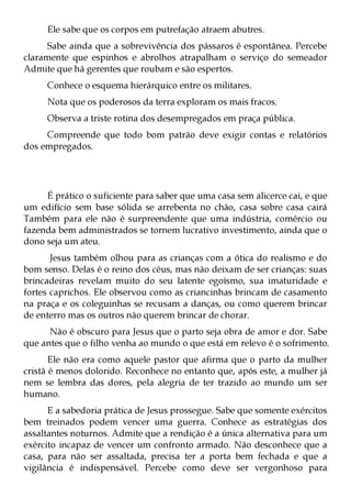 Ele sabe que os corpos em putrefação atraem abutres.
      Sabe ainda que a sobrevivência dos pássaros é espontânea. Percebe
claramente que espinhos e abrolhos atrapalham o serviço do semeador
Admite que há gerentes que roubam e são espertos.
     Conhece o esquema hierárquico entre os militares.
     Nota que os poderosos da terra exploram os mais fracos.
     Observa a triste rotina dos desempregados em praça pública.
     Compreende que todo bom patrão deve exigir contas e relatórios
dos empregados.




     É prático o suficiente para saber que uma casa sem alicerce cai, e que
um edifício sem base sólida se arrebenta no chão, casa sobre casa cairá
Também para ele não é surpreendente que uma indústria, comércio ou
fazenda bem administrados se tornem lucrativo investimento, ainda que o
dono seja um ateu.
       Jesus também olhou para as crianças com a ótica do realismo e do
bom senso. Delas é o reino dos céus, mas não deixam de ser crianças: suas
brincadeiras revelam muito do seu latente egoísmo, sua imaturidade e
fortes caprichos. Ele observou como as criancinhas brincam de casamento
na praça e os coleguinhas se recusam a danças, ou como querem brincar
de enterro mas os outros não querem brincar de chorar.
      Não é obscuro para Jesus que o parto seja obra de amor e dor. Sabe
que antes que o filho venha ao mundo o que está em relevo é o sofrimento.
       Ele não era como aquele pastor que afirma que o parto da mulher
cristã é menos dolorido. Reconhece no entanto que, após este, a mulher já
nem se lembra das dores, pela alegria de ter trazido ao mundo um ser
humano.
      E a sabedoria prática de Jesus prossegue. Sabe que somente exércitos
bem treinados podem vencer uma guerra. Conhece as estratégias dos
assaltantes noturnos. Admite que a rendição é a única alternativa para um
exército incapaz de vencer um confronto armado. Não desconhece que a
casa, para não ser assaltada, precisa ter a porta bem fechada e que a
vigilância é indispensável. Percebe como deve ser vergonhoso para
 