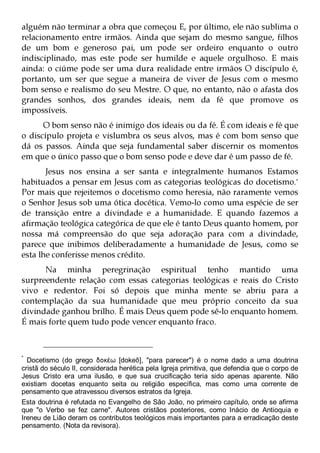 alguém não terminar a obra que começou E, por último, ele não sublima o
relacionamento entre irmãos. Ainda que sejam do mesmo sangue, filhos
de um bom e generoso pai, um pode ser ordeiro enquanto o outro
indisciplinado, mas este pode ser humilde e aquele orgulhoso. E mais
ainda: o ciúme pode ser uma dura realidade entre irmãos O discípulo é,
portanto, um ser que segue a maneira de viver de Jesus com o mesmo
bom senso e realismo do seu Mestre. O que, no entanto, não o afasta dos
grandes sonhos, dos grandes ideais, nem da fé que promove os
impossíveis.
      O bom senso não é inimigo dos ideais ou da fé. É com ideais e fé que
o discípulo projeta e vislumbra os seus alvos, mas é com bom senso que
dá os passos. Ainda que seja fundamental saber discernir os momentos
em que o único passo que o bom senso pode e deve dar é um passo de fé.
       Jesus nos ensina a ser santa e integralmente humanos Estamos
habituados a pensar em Jesus com as categorias teológicas do docetismo.*
Por mais que rejeitemos o docetismo como heresia, não raramente vemos
o Senhor Jesus sob uma ótica docética. Vemo-lo como uma espécie de ser
de transição entre a divindade e a humanidade. E quando fazemos a
afirmação teológica categórica de que ele é tanto Deus quanto homem, por
nossa má compreensão do que seja adoração para com a divindade,
parece que inibimos deliberadamente a humanidade de Jesus, como se
esta lhe conferisse menos crédito.
      Na minha peregrinação espiritual tenho mantido uma
surpreendente relação com essas categorias teológicas e reais do Cristo
vivo e redentor. Foi só depois que minha mente se abriu para a
contemplação da sua humanidade que meu próprio conceito da sua
divindade ganhou brilho. É mais Deus quem pode sê-lo enquanto homem.
É mais forte quem tudo pode vencer enquanto fraco.



  Docetismo (do grego δοκέω [dokeō], "para parecer") é o nome dado a uma doutrina
*

cristã do século II, considerada herética pela Igreja primitiva, que defendia que o corpo de
Jesus Cristo era uma ilusão, e que sua crucificação teria sido apenas aparente. Não
existiam docetas enquanto seita ou religião específica, mas como uma corrente de
pensamento que atravessou diversos estratos da Igreja.
Esta doutrina é refutada no Evangelho de São João, no primeiro capítulo, onde se afirma
que "o Verbo se fez carne". Autores cristãos posteriores, como Inácio de Antioquia e
Ireneu de Lião deram os contributos teológicos mais importantes para a erradicação deste
pensamento. (Nota da revisora).
 