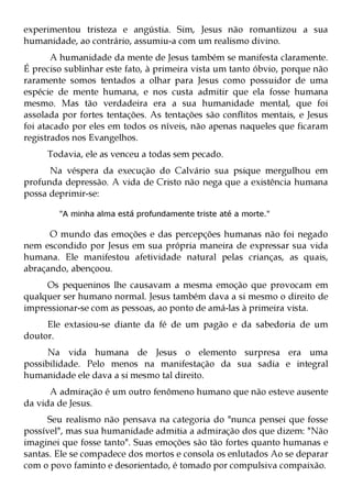 experimentou tristeza e angústia. Sim, Jesus não romantizou a sua
humanidade, ao contrário, assumiu-a com um realismo divino.
       A humanidade da mente de Jesus também se manifesta claramente.
É preciso sublinhar este fato, à primeira vista um tanto óbvio, porque não
raramente somos tentados a olhar para Jesus como possuidor de uma
espécie de mente humana, e nos custa admitir que ela fosse humana
mesmo. Mas tão verdadeira era a sua humanidade mental, que foi
assolada por fortes tentações. As tentações são conflitos mentais, e Jesus
foi atacado por eles em todos os níveis, não apenas naqueles que ficaram
registrados nos Evangelhos.
     Todavia, ele as venceu a todas sem pecado.
      Na véspera da execução do Calvário sua psique mergulhou em
profunda depressão. A vida de Cristo não nega que a existência humana
possa deprimir-se:

        "A minha alma está profundamente triste até a morte."

      O mundo das emoções e das percepções humanas não foi negado
nem escondido por Jesus em sua própria maneira de expressar sua vida
humana. Ele manifestou afetividade natural pelas crianças, as quais,
abraçando, abençoou.
     Os pequeninos lhe causavam a mesma emoção que provocam em
qualquer ser humano normal. Jesus também dava a si mesmo o direito de
impressionar-se com as pessoas, ao ponto de amá-las à primeira vista.
     Ele extasiou-se diante da fé de um pagão e da sabedoria de um
doutor.
      Na vida humana de Jesus o elemento surpresa era uma
possibilidade. Pelo menos na manifestação da sua sadia e integral
humanidade ele dava a si mesmo tal direito.
      A admiração é um outro fenômeno humano que não esteve ausente
da vida de Jesus.
      Seu realismo não pensava na categoria do "nunca pensei que fosse
possível", mas sua humanidade admitia a admiração dos que dizem: "Não
imaginei que fosse tanto". Suas emoções são tão fortes quanto humanas e
santas. Ele se compadece dos mortos e consola os enlutados Ao se deparar
com o povo faminto e desorientado, é tomado por compulsiva compaixão.
 