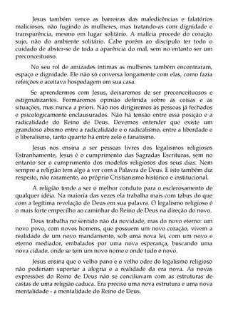 Jesus também vence as barreiras das maledicências e falatórios
maliciosos, não fugindo às mulheres, mas tratando-as com dignidade e
transparência, mesmo em lugar solitário. A malícia procede do coração
sujo, não do ambiente solitário. Cabe porém ao discípulo ter todo o
cuidado de abster-se de toda a aparência do mal, sem no entanto ser um
preconceituoso.
      No seu rol de amizades íntimas as mulheres também encontraram,
espaço e dignidade. Ele não só conversa longamente com elas, como fazia
refeições e aceitava hospedagem em sua casa.
      Se aprendermos com Jesus, deixaremos de ser preconceituosos e
estigmatizantes. Formaremos opinião definida sobre as coisas e as
situações, mas nunca a priori. Não nos dirigiremos às pessoas já fechados
e psicologicamente enclausurados. Não há tensão entre essa posição e a
radicalidade do Reino de Deus. Devemos entender que existe um
grandioso abismo entre a radicalidade e o radicalismo, entre a liberdade e
o liberalismo, tanto quanto há entre zelo e fanatismo.
      Jesus nos ensina a ser pessoas livres dos legalismos religiosos
Estranhamente, Jesus é o cumprimento das Sagradas Escrituras, sem no
entanto ser o cumprimento dos modelos religiosos dos seus dias. Nem
sempre a religião tem algo a ver com a Palavra de Deus. E isto também diz
respeito, não raramente, ao próprio Cristianismo histórico e institucional.
      A religião tende a ser o melhor conduto para o esclerosamento de
qualquer idéia. Na maioria das vezes ela trabalha mais com tabus do que
com a legítima revelação de Deus em sua palavra. O legalismo religioso é
o mais forte empecilho ao caminhar do Reino de Deus na direção do novo.
      Deus trabalha no sentido não da novidade, mas do novo eterno: um
novo povo, com novos homens, que possuem um novo coração, vivem a
realidade de um novo mandamento, sob uma nova lei, com um novo e
eterno mediador, embalados por uma nova esperança, buscando uma
nova cidade, onde se tem um novo nome e onde tudo é novo.
       Jesus ensina que o velho pano e o velho odre do legalismo religioso
não poderiam suportar a alegria e a realidade da era nova. As novas
expressões do Reino de Deus não se conciliavam com as estruturas de
castas de uma religião caduca. Era preciso uma nova estrutura e uma nova
mentalidade - a mentalidade do Reino de Deus.
 