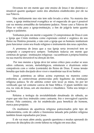Devemos ter em mente que este ensino de Jesus é tão dinâmico e
imutável quanto qualquer outro dos absolutos estabelecidos por ele na
sua Palavra.
      Mas infelizmente isso não tem sido levado a sério. Na maioria das
vezes, a igreja institucional evangélica se vê esquecida de que é possível
cair na mesma armadilha do farisaísmo judaico. Nesse caso a Palavra de
Deus se volta para a igreja-instituição, a fim de julgá-la tanto quanto
julgou o judaísmo.
      Tenhamos pois em mente o seguinte: O compromisso de Deus é com
a Igreja que Cristo instituiu como expressão central e orgânica do seu
Reino na História presente, e não com a igreja que os homens instituíram
para funcionar como seu feudo religioso e instrumento dos seus caprichos.
     A promessa de Jesus que a sua Igreja seria invencível tem se
cumprido e cumprir-se-á sempre. Tenhamos todavia em mente que
centenas de igrejas - instituições religiosas - sucumbiram à própria história
na sua marcha inexorável na direção do fim.
      Por isso mesmo a Igreja deve ter senso crítico para avaliar se seus
odres culturais, sociais, metodológicos, estruturais e doutrinais estão
compatíveis com o vinho (conteúdo) do Reino de Deus. É nessa tensão
bendita que todo discípulo deve viver e manifestar sua fé no Senhor.
       Jesus patenteou as idéias acima expressas na maneira como
enfrentou as controvérsias promovidas pelo legalismo da instituição
religiosa judaica. Se ele admitia comer sem lavar as mãos, foi por ter
verificado que tal costume carecia de base bíblica. O jejum também não
era, na vida de Jesus, um ato mecânico e ritualístico. Tinha seu tempo e
sua hora.
     Refutou a teologia da inviolabilidade desalmada do sábado, ao
expor que não fora instruído como castrante, frio e irrevogável capricho
divino. Pelo contrário, ele foi estabelecido para benefício do homem,
nunca para prejuízo.
     Os modismos da aparência religiosa patrocinados pelo tipo de
indumentária, corte de cabelo e fisionomia tatuada pela palidez religiosa
também foram repudiados por Jesus.
     E ele vai mais além ainda, quando questiona o modus operandi do
processo de disciplina do crente faltoso na religião em seus dias.
 