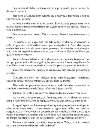 Seu modo de falar também não era produzido: podia variar da
dureza à candura.
     Sua hora de almoço nem sempre era observada; tampouco o tempo
convencional de sono.
      A noite e o dia eram usados por ele. Era capaz de passar uma noite
inteira especialmente concentrado em algum motivo de oração. Nada na
vida o dominava.
     Seu compromisso com o Pai e com seu Reino é que traçavam sua
agenda.
      A ausência de esquemas pré-fabricados evidencia-se claramente
pela singeleza e a liberdade com que evangelizava. Sua abordagem
evangelística variava de pessoa para pessoa e de situação para situação.
Não possuía regrinhas sobre como compartilhar o Reino de Deus em
quatro minutos e meio.
      Jamais desrespeitaria a individualidade de cada ser humano com
um programa único de evangelização, nem com a frase evangelística do
ano. Tinha uma frase evangelística para cada pessoa e para cada contexto.
      Em certo casamento, ocupou-se em realizar um milagre pertinente à
ocasião.
     Conversando com um teólogo, usou uma linguagem metafórica
capaz de aguçar-lhe os sentidos e a curiosidade da mente.
     Diante de um poço e de uma alma com sede de afeto, de atenção de
verdade, de orientação e de Deus, referiu-se à água da vida.
     Parado em frente a um enfermo crônico, dispôs-se a oferecer cura.
     Ao se deparar com pessoas famintas, não só as alimentou como
usou o Pão como metáfora adequada à verdade que desejava transmitir.
     Imagine agora um Jesus inoportuno, que se propusesse a multiplicar
pães num casamento, transformasse a água em vinho no deserto,
perguntasse a Nicodemos se gostaria de ser curado; e pior ainda, que
pedisse de beber ao homem que há 38 anos não conseguia pular na água
no tempo próprio; ou que lhe perguntasse: "Você quer nascer de novo?"
      Podemos até ouvir o paralítico respondendo: "Moço, eu não consigo
pular na água e o senhor me pede de beber?"
 