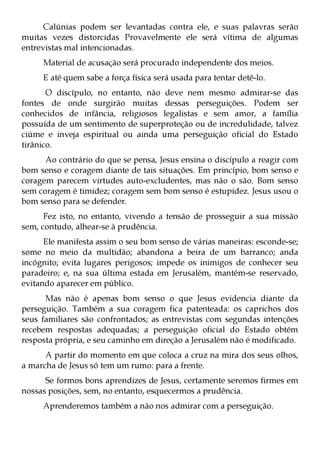 Calúnias podem ser levantadas contra ele, e suas palavras serão
muitas vezes distorcidas Provavelmente ele será vítima de algumas
entrevistas mal intencionadas.
     Material de acusação será procurado independente dos meios.
     E até quem sabe a força física será usada para tentar detê-lo.
       O discípulo, no entanto, não deve nem mesmo admirar-se das
fontes de onde surgirão muitas dessas perseguições. Podem ser
conhecidos de infância, religiosos legalistas e sem amor, a família
possuída de um sentimento de superproteção ou de incredulidade, talvez
ciúme e inveja espiritual ou ainda uma perseguição oficial do Estado
tirânico.
      Ao contrário do que se pensa, Jesus ensina o discípulo a reagir com
bom senso e coragem diante de tais situações. Em princípio, bom senso e
coragem parecem virtudes auto-excludentes, mas não o são. Bom senso
sem coragem é timidez; coragem sem bom senso é estupidez. Jesus usou o
bom senso para se defender.
      Fez isto, no entanto, vivendo a tensão de prosseguir a sua missão
sem, contudo, alhear-se à prudência.
      Ele manifesta assim o seu bom senso de várias maneiras: esconde-se;
some no meio da multidão; abandona a beira de um barranco; anda
incógnito; evita lugares perigosos; impede os inimigos de conhecer seu
paradeiro; e, na sua última estada em Jerusalém, mantém-se reservado,
evitando aparecer em público.
      Mas não é apenas bom senso o que Jesus evidencia diante da
perseguição. Também a sua coragem fica patenteada: os caprichos dos
seus familiares são confrontados; as entrevistas com segundas intenções
recebem respostas adequadas; a perseguição oficial do Estado obtém
resposta própria, e seu caminho em direção a Jerusalém não é modificado.
      A partir do momento em que coloca a cruz na mira dos seus olhos,
a marcha de Jesus só tem um rumo: para a frente.
      Se formos bons aprendizes de Jesus, certamente seremos firmes em
nossas posições, sem, no entanto, esquecermos a prudência.
     Aprenderemos também a não nos admirar com a perseguição.
 