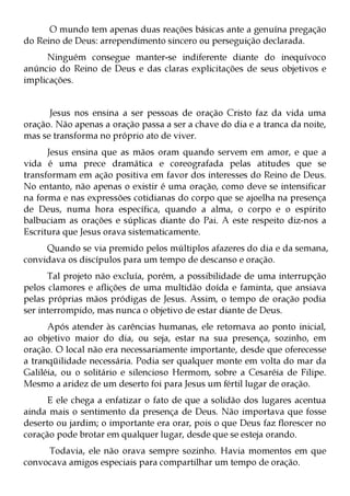 O mundo tem apenas duas reações básicas ante a genuína pregação
do Reino de Deus: arrependimento sincero ou perseguição declarada.
     Ninguém consegue manter-se indiferente diante do inequívoco
anúncio do Reino de Deus e das claras explicitações de seus objetivos e
implicações.


      Jesus nos ensina a ser pessoas de oração Cristo faz da vida uma
oração. Não apenas a oração passa a ser a chave do dia e a tranca da noite,
mas se transforma no próprio ato de viver.
      Jesus ensina que as mãos oram quando servem em amor, e que a
vida é uma prece dramática e coreografada pelas atitudes que se
transformam em ação positiva em favor dos interesses do Reino de Deus.
No entanto, não apenas o existir é uma oração, como deve se intensificar
na forma e nas expressões cotidianas do corpo que se ajoelha na presença
de Deus, numa hora específica, quando a alma, o corpo e o espírito
balbuciam as orações e súplicas diante do Pai. A este respeito diz-nos a
Escritura que Jesus orava sistematicamente.
     Quando se via premido pelos múltiplos afazeres do dia e da semana,
convidava os discípulos para um tempo de descanso e oração.
      Tal projeto não excluía, porém, a possibilidade de uma interrupção
pelos clamores e aflições de uma multidão doída e faminta, que ansiava
pelas próprias mãos pródigas de Jesus. Assim, o tempo de oração podia
ser interrompido, mas nunca o objetivo de estar diante de Deus.
      Após atender às carências humanas, ele retornava ao ponto inicial,
ao objetivo maior do dia, ou seja, estar na sua presença, sozinho, em
oração. O local não era necessariamente importante, desde que oferecesse
a tranqüilidade necessária. Podia ser qualquer monte em volta do mar da
Galiléia, ou o solitário e silencioso Hermom, sobre a Cesaréia de Filipe.
Mesmo a aridez de um deserto foi para Jesus um fértil lugar de oração.
      E ele chega a enfatizar o fato de que a solidão dos lugares acentua
ainda mais o sentimento da presença de Deus. Não importava que fosse
deserto ou jardim; o importante era orar, pois o que Deus faz florescer no
coração pode brotar em qualquer lugar, desde que se esteja orando.
     Todavia, ele não orava sempre sozinho. Havia momentos em que
convocava amigos especiais para compartilhar um tempo de oração.
 