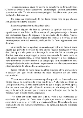 Jesus nos ensina a viver na alegria da descoberta do Reino de Deus
O Reino de Deus é a maior descoberta - ou revelação - que um ser humano
pode ter na vida. Tal vislumbre consegue gerar felicidade sem promover
futilidade e brincadeira.
     Ele existe na possiblidade de nos fazer chorar com os que choram
sem que isto nos torne infelizes.
     Faz-nos capazes de uma felicidade séria.
       Quando alguém de fato se apropria da grande maravilha que
significa entrar no Reino de Deus, então tal percepção imerge o homem
nas misteriosas águas do segredo e da revelação da Verdade. Através
desta descoberta, vive-se a alegria simples das crianças e a certeza de um
recomeço consciente sob a convicção do perdão de Deus: algo como nascer
de novo.
      A sensação que se apodera do coração que entra no Reino é como
aquela que pervade o coração do filho que se julgava deserdado e vem a
descobrir que a ele pertence a herança do amor do Pai. A euforia que
domina essa alma é aquela que a pessoa considerada de maior sorte na
vida jamais experimentou. É como passar de miserável a rico, gratuita e
repentinamente. Os movimentos e os desejos que se manifestam na alma
são equivalentes àqueles que fazem as pessoas se embalarem na reverente
e familiar dança da felicidade e do reencontro.
     Nessa entrada no Reino surge na alma o mesmo alívio que acomete
o coração dos que foram libertos do rigor despótico de um tirano
conquistador.
      Vive-se nessa descoberta como aqueles que são recém-casados, em
plenas bodas, no usufruto da terna lua-de-mel. A chegada do Reino de
Deus para uma vida é mais significativa do que a alegria que vem após a
dor do parto, vencida pelo alívio do nascimento do almejado filho. A
alegria da salvação faz com que a pessoa já nem se lembre mais da dor do
passado. Com o Reino nasce a esperança.
       Ao olhar em volta, noto que falta na vida e nas expressões de
existência do povo de Deus esta alegria que nasce da alma como
conseqüência de se ter recebido a revelação do Reino. De um lado há uma
religião de oba-oba e de descompromisso; do outro, um funesto e insípido
cristianismo.
 