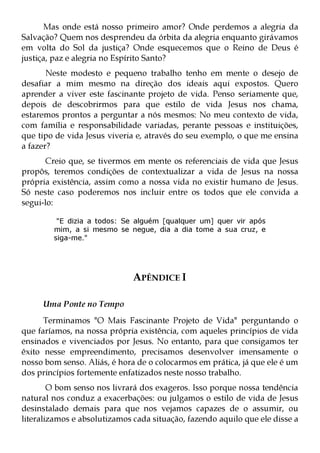 Mas onde está nosso primeiro amor? Onde perdemos a alegria da
Salvação? Quem nos desprendeu da órbita da alegria enquanto girávamos
em volta do Sol da justiça? Onde esquecemos que o Reino de Deus é
justiça, paz e alegria no Espírito Santo?
       Neste modesto e pequeno trabalho tenho em mente o desejo de
desafiar a mim mesmo na direção dos ideais aqui expostos. Quero
aprender a viver este fascinante projeto de vida. Penso seriamente que,
depois de descobrirmos para que estilo de vida Jesus nos chama,
estaremos prontos a perguntar a nós mesmos: No meu contexto de vida,
com família e responsabilidade variadas, perante pessoas e instituições,
que tipo de vida Jesus viveria e, através do seu exemplo, o que me ensina
a fazer?
       Creio que, se tivermos em mente os referenciais de vida que Jesus
propôs, teremos condições de contextualizar a vida de Jesus na nossa
própria existência, assim como a nossa vida no existir humano de Jesus.
Só neste caso poderemos nos incluir entre os todos que ele convida a
segui-lo:

         "E dizia a todos: Se alguém [qualquer um] quer vir após
        mim, a si mesmo se negue, dia a dia tome a sua cruz, e
        siga-me."




                              APÊNDICE I

     Uma Ponte no Tempo
      Terminamos "O Mais Fascinante Projeto de Vida" perguntando o
que faríamos, na nossa própria existência, com aqueles princípios de vida
ensinados e vivenciados por Jesus. No entanto, para que consigamos ter
êxito nesse empreendimento, precisamos desenvolver imensamente o
nosso bom senso. Aliás, é hora de o colocarmos em prática, já que ele é um
dos princípios fortemente enfatizados neste nosso trabalho.
        O bom senso nos livrará dos exageros. Isso porque nossa tendência
natural nos conduz a exacerbações: ou julgamos o estilo de vida de Jesus
desinstalado demais para que nos vejamos capazes de o assumir, ou
literalizamos e absolutizamos cada situação, fazendo aquilo que ele disse a
 