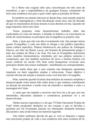 Se o Reino não exigisse dele uma concentração em três anos de
ministério, o que o impossibilitava de qualquer fixação, certamente ele
teria uma residência fixa para a qual voltar após as jornadas do Reino.
      Se também sua missão estivesse se dando hoje, num mundo onde há
rígidas leis empregatícias e forte fiscalização nessa área, não há dúvidas
de que os missionários de Jesus teriam os seus direitos em dia. Quando ele
paga impostos, deixa isso claro.
       Nossa proposta, neste despretensioso trabalho, além das
explicitadas no curso do mesmo, é desafiar os leitores a se exercitarem na
tarefa de contextualizar os princípios dos Evangelhos na própria vida.
      Aliás, a lição que eles nos dão é exatamente esta. Isto porque temos
quatro Evangelhos, e cada um deles se dirigia a um público específico,
numa cultura específica: Mateus destinava-se aos judeus de Antioquia;
Marcos, aos fiéis em Roma; Lucas, aos homens de pensamento grego; e
João aos cristãos de Éfeso e da Ásia. Por isso os Evangelhos funcionam
como modelos hermenêuticos, insistindo, por sua própria natureza e
composição, que nós também narremos de novo a mesma história em
nosso contexto do século XXI, bem como busquemos vivenciar seus
princípios dentro das nossas realidades - semelhantes ou correspondentes.
       Devo ainda dizer que a esse respeito não desejamos apresentar
respostas ou fazer sugestões amplas e minuciosas. Nosso objetivo é
suscitar dúvida em relação à maneira como você tem lido o Evangelho.
      Aliás, somente quando ficamos desconfiados da maneira simplista e
despreocupada como temos lido sobre Jesus é que estamos caminhando
na direção de encontrar o modo certo de entender e assimilar a vida e a
mensagem de Cristo.
      A visão que nos impeliu a escrever este livro foi a de que, por seu
intermédio, discussões salutares e construtivas poderiam vir a ser
desenvolvidas.
      Minha sincera expectativa é a de que "O Mais Fascinante Projeto de
Vida" tenha produzido ebulições no seu coração, e que as dúvidas e
questões por ele levantadas possam ser eliminadas mediante honestas
discussões e uma ávida leitura do material sugerido.
       Não tenho nenhuma dúvida de que se você se dispuser a seguir
esse fascinante projeto de vida a sua existência será uma aventura de fé,
 