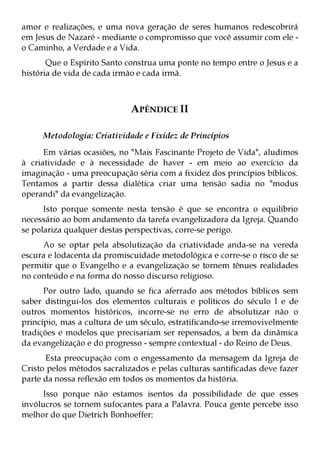 amor e realizações, e uma nova geração de seres humanos redescobrirá
em Jesus de Nazaré - mediante o compromisso que você assumir com ele -
o Caminho, a Verdade e a Vida.
       Que o Espírito Santo construa uma ponte no tempo entre o Jesus e a
história de vida de cada irmão e cada irmã.



                             APÊNDICE II

     Metodologia: Criatividade e Fixidez de Princípios
      Em várias ocasiões, no "Mais Fascinante Projeto de Vida", aludimos
à criatividade e à necessidade de haver - em meio ao exercício da
imaginação - uma preocupação séria com a fixidez dos princípios bíblicos.
Tentamos a partir dessa dialética criar uma tensão sadia no "modus
operandi" da evangelização.
      Isto porque somente nesta tensão é que se encontra o equilíbrio
necessário ao bom andamento da tarefa evangelizadora da Igreja. Quando
se polariza qualquer destas perspectivas, corre-se perigo.
     Ao se optar pela absolutização da criatividade anda-se na vereda
escura e lodacenta da promiscuidade metodológica e corre-se o risco de se
permitir que o Evangelho e a evangelização se tornem tênues realidades
no conteúdo e na forma do nosso discurso religioso.
      Por outro lado, quando se fica aferrado aos métodos bíblicos sem
saber distingui-los dos elementos culturais e políticos do século I e de
outros momentos históricos, incorre-se no erro de absolutizar não o
princípio, mas a cultura de um século, estratificando-se irremovivelmente
tradições e modelos que precisariam ser repensados, a bem da dinâmica
da evangelização e do progresso - sempre contextual - do Reino de Deus.
      Esta preocupação com o engessamento da mensagem da Igreja de
Cristo pelos métodos sacralizados e pelas culturas santificadas deve fazer
parte da nossa reflexão em todos os momentos da história.
     Isso porque não estamos isentos da possibilidade de que esses
invólucros se tornem sufocantes para a Palavra. Pouca gente percebe isso
melhor do que Dietrich Bonhoeffer:
 