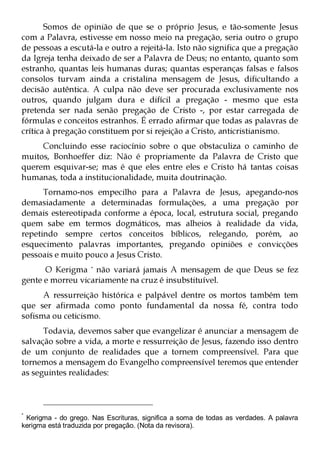 Somos de opinião de que se o próprio Jesus, e tão-somente Jesus
com a Palavra, estivesse em nosso meio na pregação, seria outro o grupo
de pessoas a escutá-la e outro a rejeitá-la. Isto não significa que a pregação
da Igreja tenha deixado de ser a Palavra de Deus; no entanto, quanto som
estranho, quantas leis humanas duras; quantas esperanças falsas e falsos
consolos turvam ainda a cristalina mensagem de Jesus, dificultando a
decisão autêntica. A culpa não deve ser procurada exclusivamente nos
outros, quando julgam dura e difícil a pregação - mesmo que esta
pretenda ser nada senão pregação de Cristo -, por estar carregada de
fórmulas e conceitos estranhos. É errado afirmar que todas as palavras de
crítica à pregação constituem por si rejeição a Cristo, anticristianismo.
     Concluindo esse raciocínio sobre o que obstaculiza o caminho de
muitos, Bonhoeffer diz: Não é propriamente da Palavra de Cristo que
querem esquivar-se; mas é que eles entre eles e Cristo há tantas coisas
humanas, toda a institucionalidade, muita doutrinação.
      Tornamo-nos empecilho para a Palavra de Jesus, apegando-nos
demasiadamente a determinadas formulações, a uma pregação por
demais estereotipada conforme a época, local, estrutura social, pregando
quem sabe em termos dogmáticos, mas alheios à realidade da vida,
repetindo sempre certos conceitos bíblicos, relegando, porém, ao
esquecimento palavras importantes, pregando opiniões e convicções
pessoais e muito pouco a Jesus Cristo.
      O Kerigma * não variará jamais A mensagem de que Deus se fez
gente e morreu vicariamente na cruz é insubstituível.
      A ressurreição histórica e palpável dentre os mortos também tem
que ser afirmada como ponto fundamental da nossa fé, contra todo
sofisma ou ceticismo.
      Todavia, devemos saber que evangelizar é anunciar a mensagem de
salvação sobre a vida, a morte e ressurreição de Jesus, fazendo isso dentro
de um conjunto de realidades que a tornem compreensível. Para que
tornemos a mensagem do Evangelho compreensível teremos que entender
as seguintes realidades:



*
 Kerigma - do grego. Nas Escrituras, significa a soma de todas as verdades. A palavra
kerigma está traduzida por pregação. (Nota da revisora).
 
