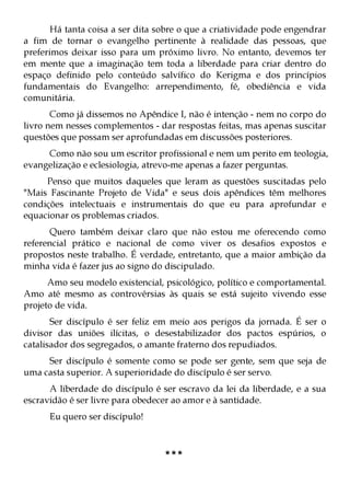 Há tanta coisa a ser dita sobre o que a criatividade pode engendrar
a fim de tornar o evangelho pertinente à realidade das pessoas, que
preferimos deixar isso para um próximo livro. No entanto, devemos ter
em mente que a imaginação tem toda a liberdade para criar dentro do
espaço definido pelo conteúdo salvífico do Kerigma e dos princípios
fundamentais do Evangelho: arrependimento, fé, obediência e vida
comunitária.
       Como já dissemos no Apêndice I, não é intenção - nem no corpo do
livro nem nesses complementos - dar respostas feitas, mas apenas suscitar
questões que possam ser aprofundadas em discussões posteriores.
     Como não sou um escritor profissional e nem um perito em teologia,
evangelização e eclesiologia, atrevo-me apenas a fazer perguntas.
     Penso que muitos daqueles que leram as questões suscitadas pelo
"Mais Fascinante Projeto de Vida" e seus dois apêndices têm melhores
condições intelectuais e instrumentais do que eu para aprofundar e
equacionar os problemas criados.
      Quero também deixar claro que não estou me oferecendo como
referencial prático e nacional de como viver os desafios expostos e
propostos neste trabalho. É verdade, entretanto, que a maior ambição da
minha vida é fazer jus ao signo do discipulado.
      Amo seu modelo existencial, psicológico, político e comportamental.
Amo até mesmo as controvérsias às quais se está sujeito vivendo esse
projeto de vida.
       Ser discípulo é ser feliz em meio aos perigos da jornada. É ser o
divisor das uniões ilícitas, o desestabilizador dos pactos espúrios, o
catalisador dos segregados, o amante fraterno dos repudiados.
     Ser discípulo é somente como se pode ser gente, sem que seja de
uma casta superior. A superioridade do discípulo é ser servo.
      A liberdade do discípulo é ser escravo da lei da liberdade, e a sua
escravidão é ser livre para obedecer ao amor e à santidade.
      Eu quero ser discípulo!



                                  ***
 