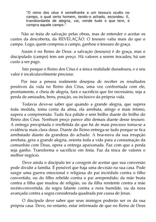 "O reino dos céus é semelhante a um tesouro oculto no
         campo, o qual certo homem, tendo-o achado, escondeu. E,
         transbordante de alegria, vai, vende tudo o que tem, e
         compra aquele campo."

     Não se trata de salvação pelas obras, mas de entender e aceitar os
custos da descoberta, da REVELAÇÃO. O tesouro valia mais do que o
campo. Logo, quem comprou o campo, ganhou o tesouro de graça.
      Assim é no Reino de Deus: a salvação (tesouro) é de graça, mas o
discipulado (campo) tem um preço. Há valores a serem trocados; há um
custo a ser pago.
       Isto porque o Reino dos Céus é a única realidade duradoura, e o seu
valor é incalculavelmente precioso.
      Por isso a pessoa realmente desejosa de receber os resultados
positivos da vida no Reino dos Céus, uma vez confrontada com ele,
prontamente, e cheia de alegria, fará o sacrifício que for necessário, seja a
perda de amizades, bens, posição, ou inclusive da própria vida.
      Todavia deve-se saber que quando a grande alegria, que supera
toda medida, toma conta da alma, ela arrebata, atinge o mais íntimo,
supera a compreensão. Tudo fica pálido e sem brilho diante do brilho do
Reino dos Céus. Nenhum preço parece alto demais diante desse tesouro.
A entrega precipitada e irrefletida do que há de mais precioso torna-se a
evidência mais clara disso. Diante do Reino entrega-se tudo porque se fica
arrebatado diante da grandeza do achado. A boa-nova da sua irrupção
arrebata, gera a grande alegria, orienta toda a vida para a consumação da
comunhão com Deus, opera a entrega apaixonada. Faz com que a perda
seja ganho. Transforma o sacrifício em festa. Faz da troca de valores o
melhor negócio.
      Deve ainda o discípulo ter a coragem de aceitar que sua conversão
pode dividir a família. É possível que haja uma de-cisão na sua casa. Pode
surgir uma guerra emocional e religiosa do pai incrédulo contra o filho
convertido, ou do filho rebelde contra o pai arrependido; da mãe beata
contra a filha que mudou de religião, ou da filha renitente contra a mãe
recém-convertida; da sogra falante contra a nora humilde, ou da nora
avançada contra a sogra considerada quadrada por causa de Jesus.
      O discípulo deve saber que seus inimigos poderão ser os da sua
própria casa. Deve, no entanto, estar informado de que no Reino de Deus
 