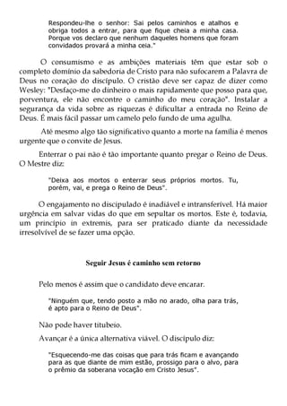 Respondeu-lhe o senhor: Sai pelos caminhos e atalhos e
        obriga todos a entrar, para que fique cheia a minha casa.
        Porque vos declaro que nenhum daqueles homens que foram
        convidados provará a minha ceia."

      O consumismo e as ambições materiais têm que estar sob o
completo domínio da sabedoria de Cristo para não sufocarem a Palavra de
Deus no coração do discípulo. O cristão deve ser capaz de dizer como
Wesley: "Desfaço-me do dinheiro o mais rapidamente que posso para que,
porventura, ele não encontre o caminho do meu coração". Instalar a
segurança da vida sobre as riquezas é dificultar a entrada no Reino de
Deus. É mais fácil passar um camelo pelo fundo de uma agulha.
      Até mesmo algo tão significativo quanto a morte na família é menos
urgente que o convite de Jesus.
    Enterrar o pai não é tão importante quanto pregar o Reino de Deus.
O Mestre diz:

        "Deixa aos mortos o enterrar seus próprios mortos. Tu,
        porém, vai, e prega o Reino de Deus".

      O engajamento no discipulado é inadiável e intransferível. Há maior
urgência em salvar vidas do que em sepultar os mortos. Este é, todavia,
um princípio in extremis, para ser praticado diante da necessidade
irresolvível de se fazer uma opção.



                   Seguir Jesus é caminho sem retorno

     Pelo menos é assim que o candidato deve encarar.

        "Ninguém que, tendo posto a mão no arado, olha para trás,
        é apto para o Reino de Deus".

     Não pode haver titubeio.
     Avançar é a única alternativa viável. O discípulo diz:

        "Esquecendo-me das coisas que para trás ficam e avançando
        para as que diante de mim estão, prossigo para o alvo, para
        o prêmio da soberana vocação em Cristo Jesus".
 