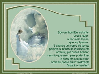 Sou um humilde visitante  desse lugar,  e por mais tempo  que aqui passe,  é apenas um sopro de tempo perante o infinito do meu espírito errante, que busca acertar  mais do que errar, para poder fixar a base em algum lugar  onde eu possa dizer finalmente "este é o meu lar". 