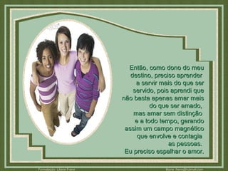 Então, como dono do meu destino, preciso aprender  a servir mais do que ser servido, pois aprendi que não basta apenas amar mais do que ser amado,  mas amar sem distinção  e a todo tempo, gerando assim um campo magnético que envolve e contagia  as pessoas.  Eu preciso espalhar o amor. 
