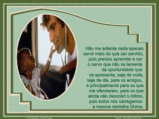 Não me adianta nada apenas servir mais do que ser servido, pois preciso aprender a ser  o servo que não se lamenta  da oportunidade que  se apresenta, seja de noite, seja de dia, para os amigos,  e principalmente para os que me ofenderam, para os que ainda não descobri o intimo, pois todos nós carregamos  a mesma centelha Divina. 