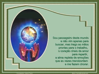 Sou passageiro deste mundo e não vim apenas para buscar, mas trago as mãos prontas para o trabalho,  o coração cheio de amor para repartir,  a alma repleta de emoções que as vezes transbordam  e me fazem chorar. 
