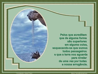 Pelos que acreditam  que de alguma forma  são superiores  em alguma coisa, esquecendo-se que somos todos passageiros  e que a terra nos aguarda para nivelar  de uma vez por todas  a nossa arrogância. 