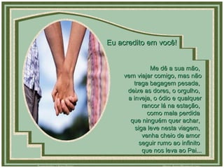 Me dê a sua mão,  vem viajar comigo, mas não traga bagagem pesada,  deixe as dores, o orgulho,  a inveja, o ódio e qualquer rancor lá na estação,  como mala perdida  que ninguém quer achar,  siga leve nesta viagem,  venha cheio de amor  seguir rumo ao infinito  que nos leva ao Pai... Eu acredito em você! 