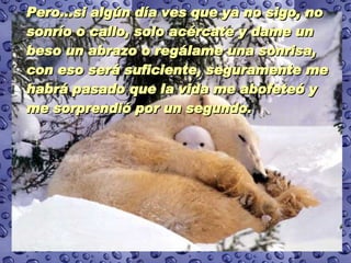 Pero...si algún día ves que ya no sigo, no sonrío o callo, solo acércate y dame un beso un abrazo o regálame una sonrisa, con eso será suficiente, seguramente me habrá pasado que la vida me abofeteó y me sorprendió por un segundo.  