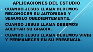 APLICACIONES DEL ESTUDIO
- CUANDO JESUS LLAMA DEBEMOS
RECONOCER SU AUTORIDAD Y
SEGURILO OBEDIENTEMENTE.
- CUANDO JESUS LLAMA DEBEMOS
ACEPTAR SU GRACIA.
- CUANDO JESUS LLAMA DEBEMOS VIVIR
Y PERMANECER EN SU PRESENCIA.
 