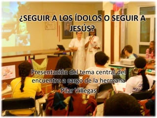 ¿SEGUIR A LOS ÍDOLOS O SEGUIR A JESÚS? Presentación del tema central del encuentro a cargo de la hermana Pilar Villegas 
