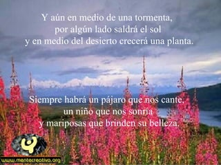 Y aún en medio de una tormenta,
       por algún lado saldrá el sol
y en medio del desierto crecerá una planta.




 Siempre habrá un pájaro que nos cante,
         un niño que nos sonría
   y mariposas que brinden su belleza.
 