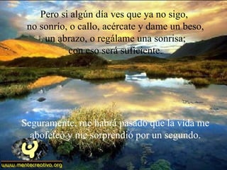 Pero si algún día ves que ya no sigo,
 no sonrío, o callo, acércate y dame un beso,
     un abrazo, o regálame una sonrisa;
           con eso será suficiente.




Seguramente, me habrá pasado que la vida me
  abofeteó y me sorprendió por un segundo.
 