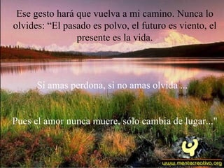 Ese gesto hará que vuelva a mi camino. Nunca lo
olvides: “El pasado es polvo, el futuro es viento, el
                presente es la vida.



      Si amas perdona, si no amas olvida ...


Pues el amor nunca muere, sólo cambia de lugar..."
 