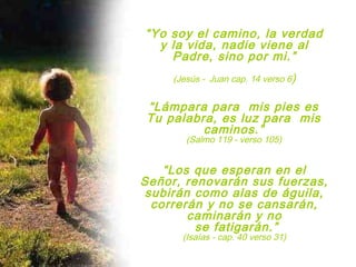 “Yo soy el camino, la verdad
y la vida, nadie viene al
Padre, sino por mi.”
(Jesús - Juan cap. 14 verso 6)
“Lámpara para mis pies es
Tu palabra, es luz para mis
caminos.”
(Salmo 119 - verso 105)
“Los que esperan en el
Señor, renovarán sus fuerzas,
subirán como alas de águila,
correrán y no se cansarán,
caminarán y no
se fatigarán.”
(Isaías - cap. 40 verso 31)
 