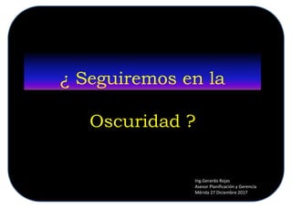 ¿ Seguiremos en la
Oscuridad ?
Ing.Gerardo Rojas
Asesor Planificación y Gerencia
Mérida 27 Diciembre 2017
 