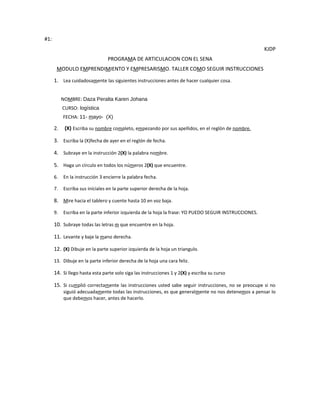 #1:
                                                                                                        KJDP
                                PROGRAMA DE ARTICULACION CON EL SENA
       MODULO EMPRENDIMIENTO Y EMPRESARISMO. TALLER COMO SEGUIR INSTRUCCIONES

      1. Lea cuidadosamente las siguientes instrucciones antes de hacer cualquier cosa.


           NOMBRE: Daza Peralta Karen Johana
           CURSO: logística
           FECHA: 11- mayo- (X)

      2.    (X) Escriba su nombre completo, empezando por sus apellidos, en el reglón de nombre.

      3. Escriba la (X)fecha de ayer en el reglón de fecha.

      4. Subraye en la instrucción 2(X) la palabra nombre.

      5. Haga un círculo en todos los números 2(X) que encuentre.

      6.   En la instrucción 3 encierre la palabra fecha.

      7.   Escriba sus iníciales en la parte superior derecha de la hoja.

      8. Mire hacia el tablero y cuente hasta 10 en voz baja.

      9.   Escriba en la parte inferior izquierda de la hoja la frase: YO PUEDO SEGUIR INSTRUCCIONES.

      10. Subraye todas las letras m que encuentre en la hoja.

      11. Levante y baje la mano derecha.

      12. (X) Dibuje en la parte superior izquierda de la hoja un triangulo.

      13. Dibuje en la parte inferior derecha de la hoja una cara feliz.

      14. Si llego hasta esta parte solo siga las instrucciones 1 y 2(X) y escriba su curso

      15. Si cumplió correctamente las instrucciones usted sabe seguir instrucciones, no se preocupe si no
           siguió adecuadamente todas las instrucciones, es que generalmente no nos detenemos a pensar lo
           que debemos hacer, antes de hacerlo.
 