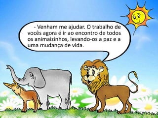 - Venham me ajudar. O trabalho de
vocês agora é ir ao encontro de todos
os animaizinhos, levando-os a paz e a
uma mudança de vida.
 