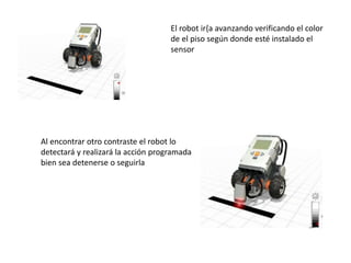 El robot ir{a avanzando verificando el color
de el piso según donde esté instalado el
sensor
Al encontrar otro contraste el robot lo
detectará y realizará la acción programada
bien sea detenerse o seguirla