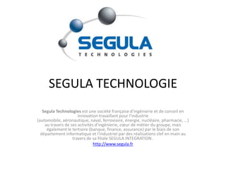 SEGULA TECHNOLOGIE Segula Technologies est une société française d’ingénierie et de conseil en innovation travaillant pour l’industrie (automobile, aéronautique, naval, ferroviaire, énergie, nucléaire, pharmacie, …) au travers de ses activités d’ingénierie, cœur de métier du groupe, mais également le tertiaire (banque, finance, assurance) par le biais de son département informatique et l&apos;industriel par des réalisations clef en main au travers de sa filiale SEGULA INTEGRATION . http://www.segula.fr 