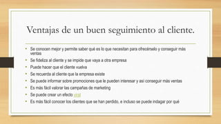 Ventajas de un buen seguimiento al cliente.
• Se conocen mejor y permite saber qué es lo que necesitan para ofrecérselo y conseguir más
ventas
• Se fideliza al cliente y se impide que vaya a otra empresa
• Puede hacer que el cliente vuelva
• Se recuerda al cliente que la empresa existe
• Se puede informar sobre promociones que le pueden interesar y así conseguir más ventas
• Es más fácil valorar las campañas de marketing
• Se puede crear un efecto viral
• Es más fácil conocer los clientes que se han perdido, e incluso se puede indagar por qué
 