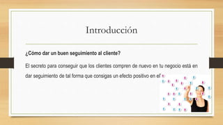 Introducción
¿Cómo dar un buen seguimiento al cliente?
El secreto para conseguir que los clientes compren de nuevo en tu negocio está en
dar seguimiento de tal forma que consigas un efecto positivo en ellos.
 