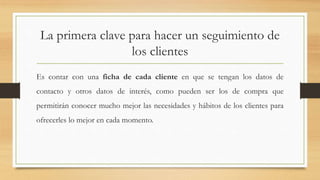 La primera clave para hacer un seguimiento de
los clientes
Es contar con una ficha de cada cliente en que se tengan los datos de
contacto y otros datos de interés, como pueden ser los de compra que
permitirán conocer mucho mejor las necesidades y hábitos de los clientes para
ofrecerles lo mejor en cada momento.
 
