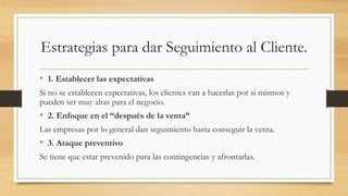 Estrategias para dar Seguimiento al Cliente.
• 1. Establecer las expectativas
Si no se establecen expectativas, los clientes van a hacerlas por sí mismos y
pueden ser muy altas para el negocio.
• 2. Enfoque en el “después de la venta”
Las empresas por lo general dan seguimiento hasta conseguir la venta.
• 3. Ataque preventivo
Se tiene que estar prevenido para las contingencias y afrontarlas.
 