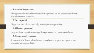 • Recordar datos clave
El negocio debe recordar aniversarios especiales de los clientes que hacen
negocios con su empresa.
• 5. Ser especial
Llegar con una oferta especial y sin ningún compromiso.
• 6. Obtener personal
La gente hace negocios con aquellos que conocen y tienen confianza.
• 7. Mantener el contacto
Se recomienda llamar a los clientes periódicamente para averiguar si sus
ocupaciones han cambiado
 