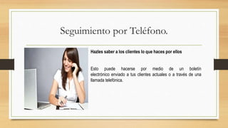 Seguimiento por Teléfono.
Hazles saber a los clientes lo que haces por ellos
Esto puede hacerse por medio de un boletín
electrónico enviado a tus clientes actuales o a través de una
llamada telefónica.
 
