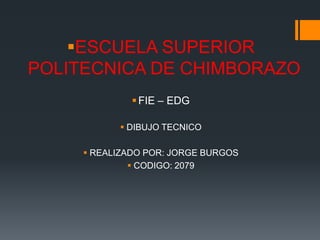 ESCUELA SUPERIOR
POLITECNICA DE CHIMBORAZO
               FIE – EDG

            DIBUJO TECNICO

      REALIZADO POR: JORGE BURGOS
               CODIGO: 2079
 
