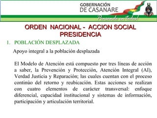 ORDEN  NACIONAL -  ACCION SOCIAL PRESIDENCIA Apoyo integral a la población desplazada El Modelo de Atención está compuesto por tres líneas de acción a saber, la Prevención y Protección, Atención Integral (AI), Verdad Justicia y Reparación; las cuales cuentan con el proceso continúo del retorno y reubicación. Estas acciones se realizan con cuatro elementos de carácter transversal: enfoque diferencial, capacidad institucional y sistemas de información, participación y articulación territorial. 1.  POBLACIÓN DESPLAZADA 
