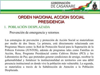 ORDEN NACIONAL ACCION SOCIAL PRESIDENCIA Prevención de emergencia y retornos Las estrategias de prevención y protección de Acción Social se materializan por medio de dos líneas. La primera, está directamente relacionada con Programas Macro como: la Red de Protección Social para la Superación de la Pobreza Extrema (JUNTOS), además de programas tales como Familias en Acción, Resa, Programa Presidencial contra Cultivos Ilícitos (PCI) y los Laboratorios de Paz, que pretenden generar condiciones de arraigo, recobrar la gobernabilidad y fortalecer la institucionalidad en territorios con una débil presencia institucional en donde vive la población más vulnerable. La segunda, se materializa a través de la Subdirección de Atención a la Población Desplazada. 1.  POBLACIÓN DESPLAZADA 