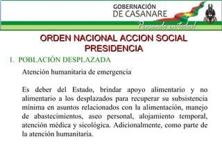 ORDEN NACIONAL ACCION SOCIAL PRESIDENCIA Atención humanitaria de emergencia Es deber del Estado, brindar apoyo alimentario y no alimentario a los desplazados para recuperar su subsistencia mínima en asuntos relacionados con la alimentación, manejo de abastecimientos, aseo personal, alojamiento temporal, atención médica y sicológica. Adicionalmente, como parte de la atención humanitaria. 1.  POBLACIÓN DESPLAZADA 