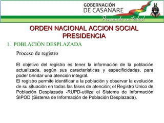 ORDEN NACIONAL ACCION SOCIAL PRESIDENCIA Proceso de registro El objetivo del registro es tener la información de la población actualizada, según sus características y especificidades, para poder brindar una atención integral. El registro permite identificar a la población y observar la evolución de su situación en todas las fases de atención; el Registro Único de Población Desplazada -RUPD-utiliza el Sistema de Información SIPOD (Sistema de Información de Población Desplazada). 1.  POBLACIÓN DESPLAZADA 
