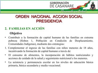 2.  FAMILIAS EN ACCIÓN Objetivo Contribuir a la formación de capital humano de las familias en extrema pobreza (Sisben 1, Población en Condición de Desplazamiento, Comunidades Indígenas), mediante dos estrategias: 1. Complementar el ingreso de las familias con niños menores de 18 años, incentivando la formación de capital humano a través de:  El consumo de alimentos, la incorporación de hábitos nutricionales y acciones de cuidado de la salud y seguimiento nutricional a los menores.  La asistencia y permanencia escolar en los niveles de educación básica primaria, básica secundaria y media vocacional.  ORDEN  NACIONAL  ACCION SOCIAL PRESIDENCIA 