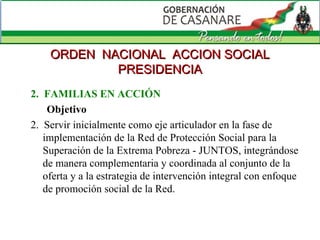 2.  FAMILIAS EN ACCIÓN Objetivo 2.  Servir inicialmente como eje articulador en la fase de implementación de la Red de Protección Social para la Superación de la Extrema Pobreza - JUNTOS, integrándose de manera complementaria y coordinada al conjunto de la oferta y a la estrategia de intervención integral con enfoque de promoción social de la Red. ORDEN  NACIONAL  ACCION SOCIAL PRESIDENCIA 